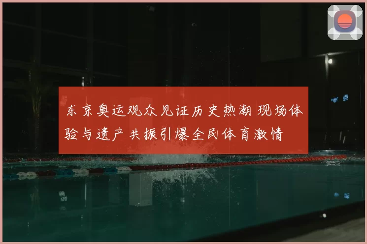 东京奥运观众见证历史热潮 现场体验与遗产共振引爆全民体育激情