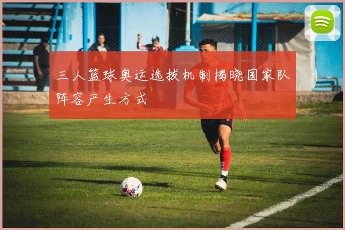 三人篮球奥运选拔机制揭晓国家队阵容产生方式