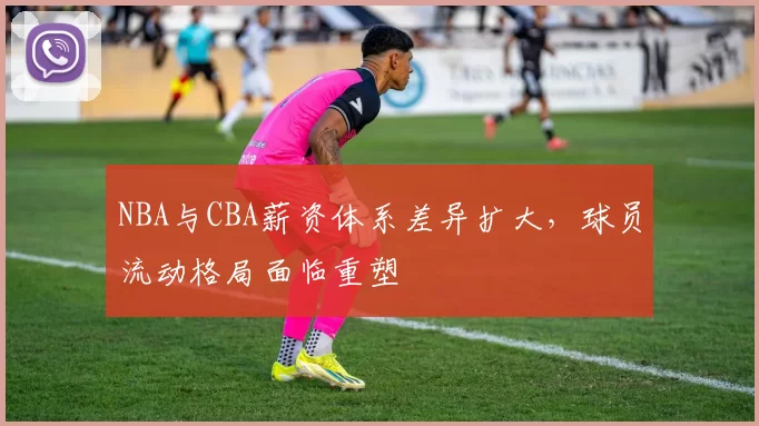 NBA与CBA薪资体系差异扩大,球员流动格局面临重塑