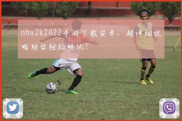 nba2k2022手游下载安卓，超详细攻略助你轻松畅玩！