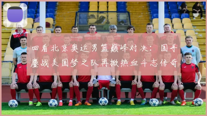 回看北京奥运男篮巅峰对决:国手鏖战美国梦之队再掀热血斗志传奇