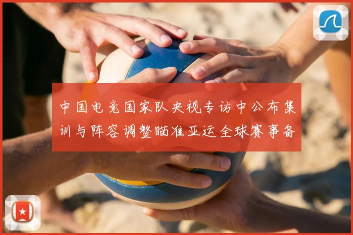 中国电竞国家队央视专访中公布集训与阵容调整瞄准亚运全球赛事备战