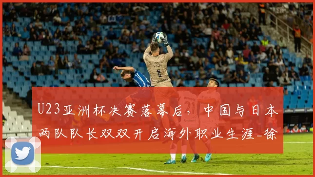U23亚洲杯决赛落幕后，中国与日本两队队长双双开启海外职业生涯_徐彬_五大联赛_比赛