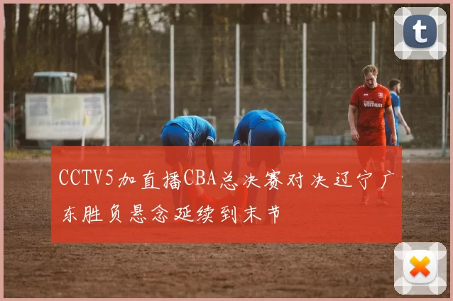CCTV5加直播CBA总决赛对决辽宁广东胜负悬念延续到末节