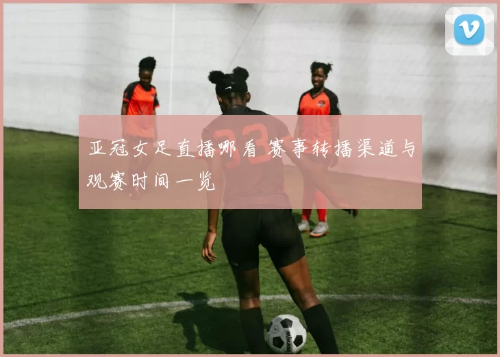 亚冠女足直播哪看 赛事转播渠道与观赛时间一览