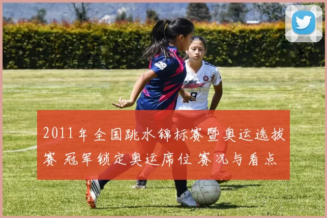 2011年全国跳水锦标赛暨奥运选拔赛 冠军锁定奥运席位 赛况与看点