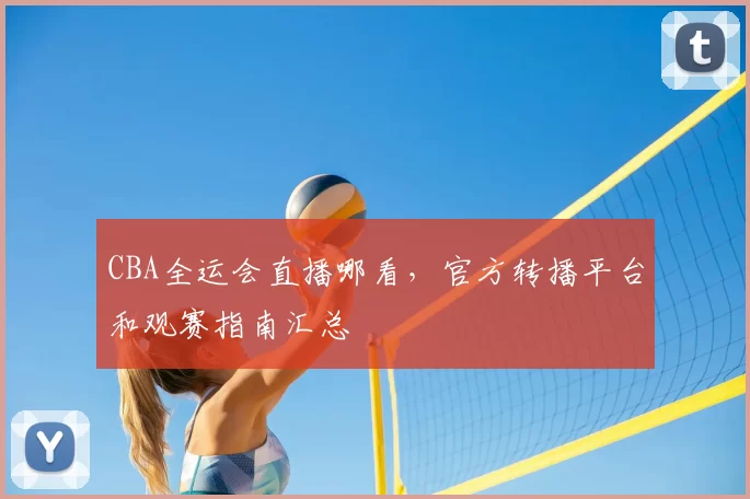 CBA全运会直播哪看，官方转播平台和观赛指南汇总