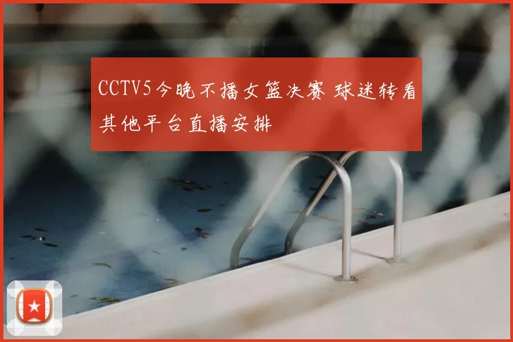 CCTV5今晚不播女篮决赛 球迷转看其他平台直播安排