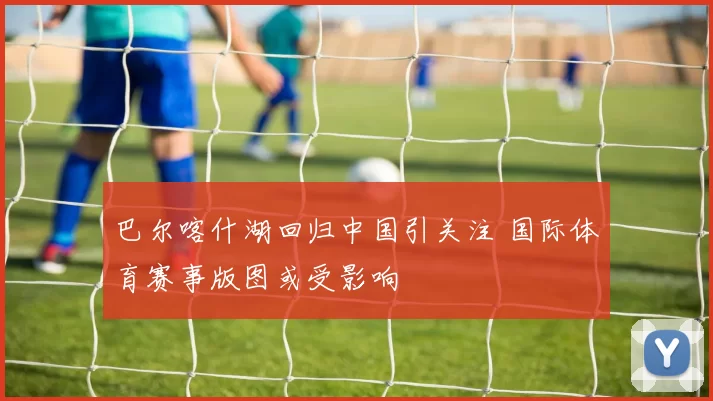 巴尔喀什湖回归中国引关注 国际体育赛事版图或受影响