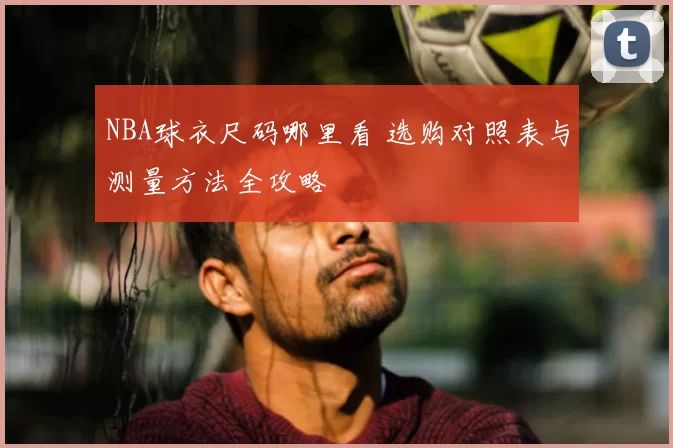 NBA球衣尺码哪里看 选购对照表与测量方法全攻略