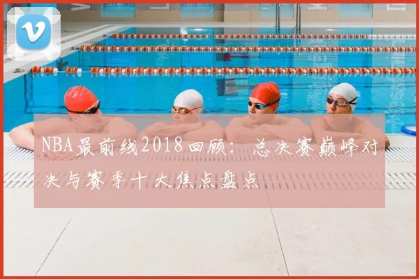 NBA最前线2018回顾:总决赛巅峰对决与赛季十大焦点盘点