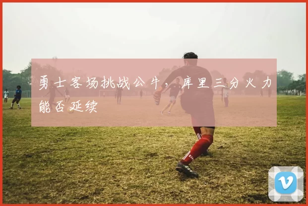 勇士客场挑战公牛,库里三分火力能否延续