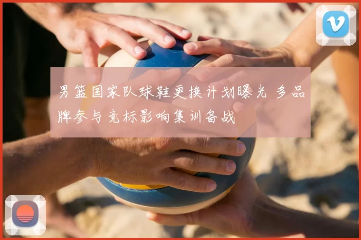 男篮国家队球鞋更换计划曝光 多品牌参与竞标影响集训备战