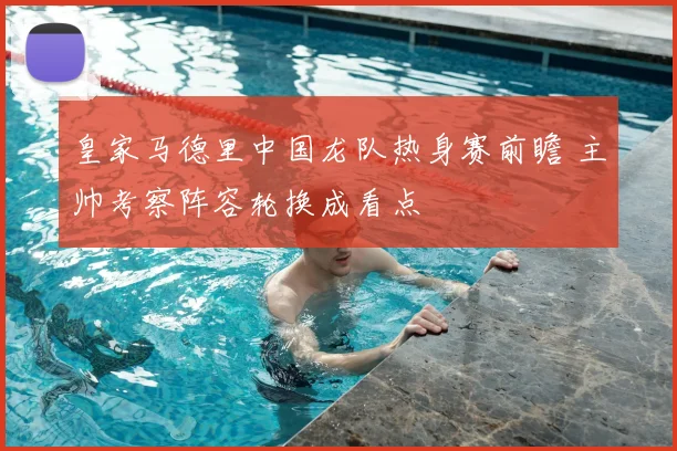 皇家马德里中国龙队热身赛前瞻 主帅考察阵容轮换成看点