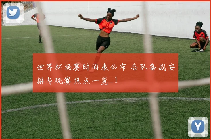 世界杯场赛时间表公布 各队备战安排与观赛焦点一览_1