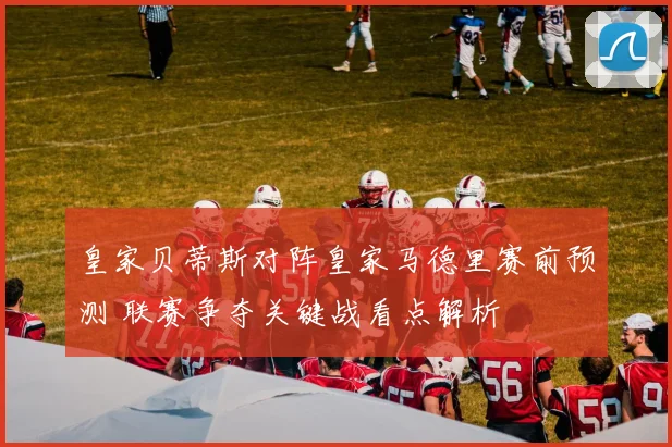 皇家贝蒂斯对阵皇家马德里赛前预测 联赛争夺关键战看点解析