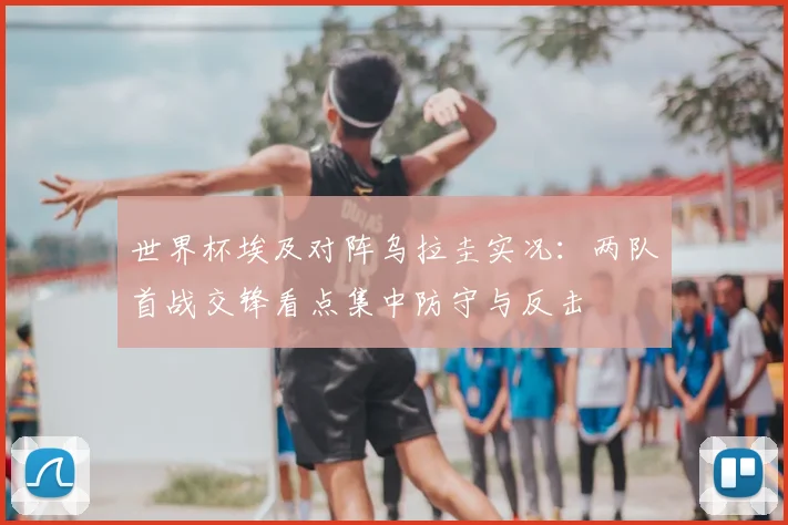 世界杯埃及对阵乌拉圭实况:两队首战交锋看点集中防守与反击