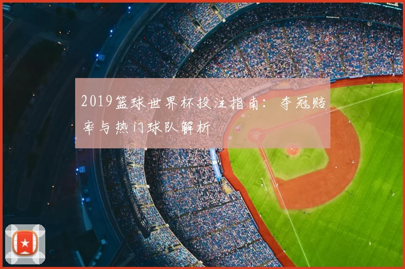 2019篮球世界杯投注指南:夺冠赔率与热门球队解析
