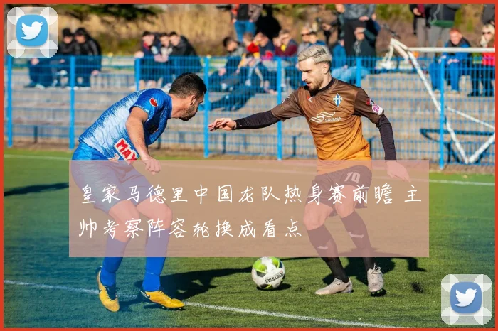 皇家马德里中国龙队热身赛前瞻 主帅考察阵容轮换成看点