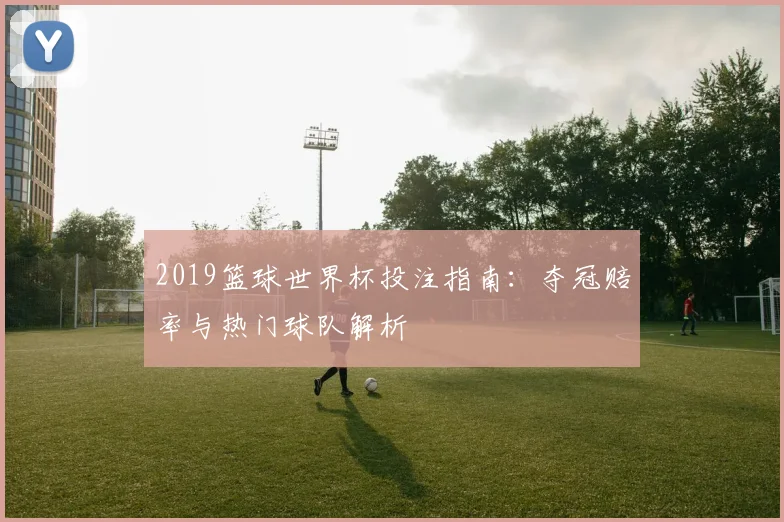 2019篮球世界杯投注指南:夺冠赔率与热门球队解析